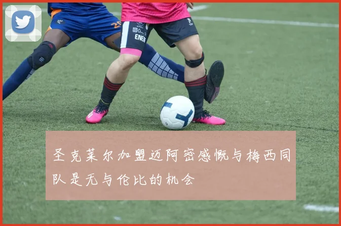 圣克莱尔加盟迈阿密感慨与梅西同队是无与伦比的机会