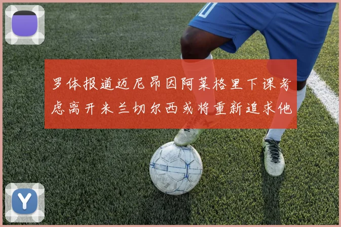 罗体报道迈尼昂因阿莱格里下课考虑离开米兰切尔西或将重新追求他