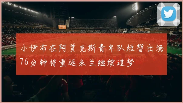 小伊布在阿贾克斯青年队短暂出场76分钟将重返米兰继续追梦