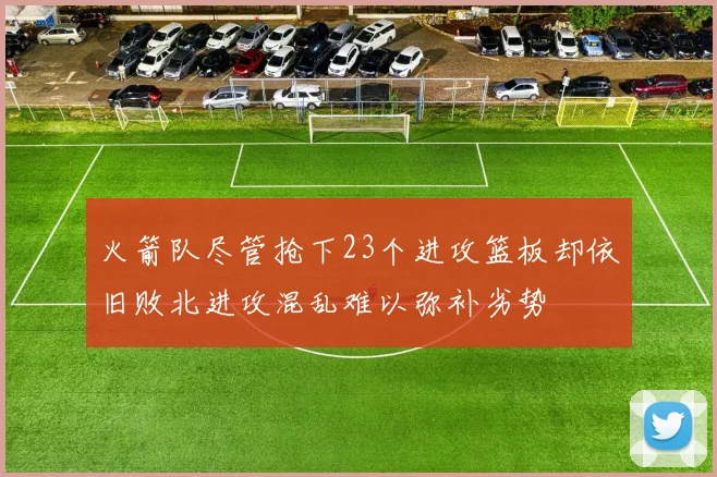 火箭队尽管抢下23个进攻篮板却依旧败北进攻混乱难以弥补劣势