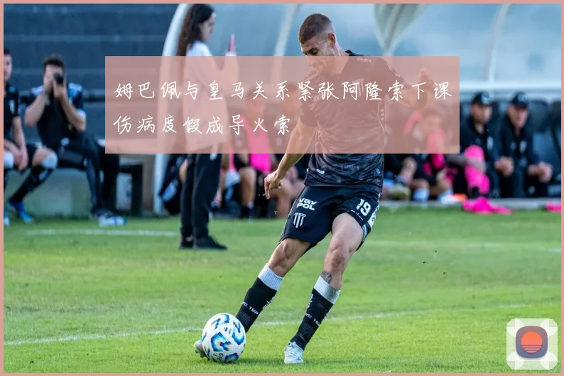姆巴佩与皇马关系紧张阿隆索下课伤病度假成导火索