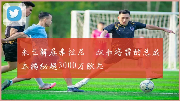 米兰解雇弗拉尼囧叔和塔雷的总成本揭秘超3000万欧元