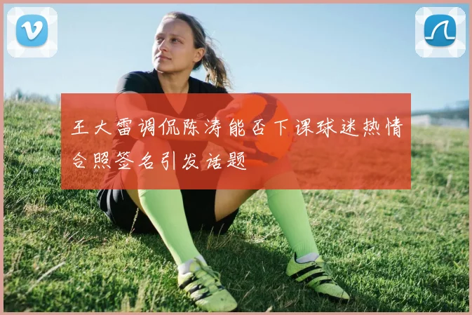 王大雷调侃陈涛能否下课球迷热情合照签名引发话题