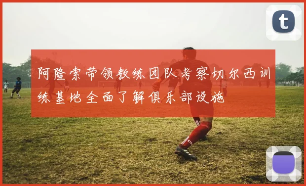 阿隆索带领教练团队考察切尔西训练基地全面了解俱乐部设施