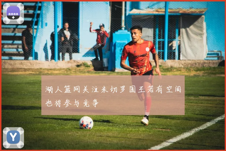 湖人篮网关注米切罗国王若有空间也将参与竞争