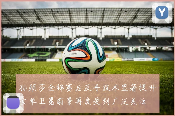 孙颖莎全锦赛后反手技术显著提升女单卫冕前景再度受到广泛关注
