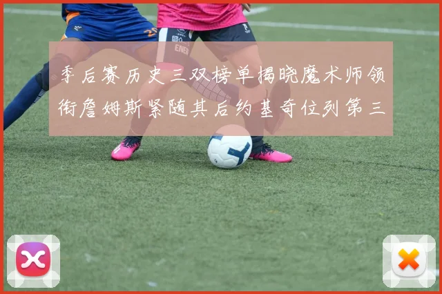 季后赛历史三双榜单揭晓魔术师领衔詹姆斯紧随其后约基奇位列第三
